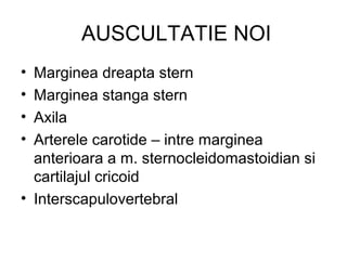 AUSCULTATIE NOI
• Marginea dreapta stern
• Marginea stanga stern
• Axila
• Arterele carotide – intre marginea
anterioara a m. sternocleidomastoidian si
cartilajul cricoid
• Interscapulovertebral
 
