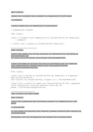 Dear {user},

{user} has accepted your comment to {memorial}'s Life Book:

- {comment}


:{user} added you to {memorial}'s Life Book!"

: Commentaire accepté

Cher {user},

{user} a accepté votre commentaire au Journal-De-Vie de {memorial}.
   - {comment}

: {user} vous a ajouté au Journal-De-Vie {memorial}.

-----------------------------------------
Dear {user},

{user} has added you to the contacts of {memorial}'s Life Book at
www.life-book.com
To visit the Life Book, click here: {$linktomemorial}


{user} has made an account for you at Life-Book.com. To complete
your registration, please enter your new password here:
{$linkconfirmregistration}

Cher {user},

{user} vous a ajouté au Journal-De-Vie de {memorial} à l’adresse
www.Journal-De-Vie.fr
Pour visiter ce Journal-De-Vie, cliquez ici : {$linktomemorial}

{user} vous a ouvert un compte sur Journal-De-Vie.fr Pour compléter
votre inscription, veuillez modifier votre mot de
passe : {$linkconfirmregistration}

--------------------------------------
:New content has been added

Dear {user},

{user} has submitted the following content to {$memorial}'s Life
Book:

- {$viewlink}

If you agree to publish this content, please confirm your consent by
clicking here;

Otherwise, you can disapprove the content by clicking here.
 