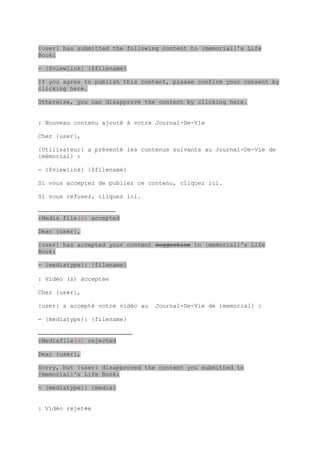 {user} has submitted the following content to {memorial}'s Life
Book:

- {$viewlink} {$filename}

If you agree to publish this content, please confirm your consent by
clicking here.

Otherwise, you can disapprove the content by clicking here.


: Nouveau contenu ajouté à votre Journal-De-Vie

Cher {user},

{Utilisateur} a présenté les contenus suivants au Journal-De-Vie de
{mémorial} :

- {$viewlink} {$filename}

Si vous acceptez de publier ce contenu, cliquez ici.

Si vous refusez, cliquez ici.

------------------------------------
:Media file(s) accepted

Dear {user},

{user} has accepted your content suggestion to {memorial}'s Life
Book:

- {mediatype}: {filename}

: Vidéo (s) acceptée

Cher {user},

{user} a accepté votre vidéo au                Journal-De-Vie de {memorial} :

- {mediatype}: {filename}

--------------------------------------------
:Mediafile(s) rejected

Dear {user},

Sorry, but {user} disapproved the content you submitted to
{memorial}'s Life Book:

- {mediatype}: {media}


: Vidéo rejetée
 