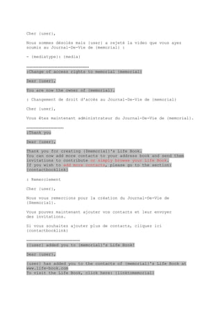 Cher {user},

Nous sommes désolés mais {user} a rejeté la video que vous ayez
soumis au Journal-De-Vie de {memorial} :

- {mediatype}: {media}

------------------------------------------
:Change of access rights to memorial {memorial}

Dear {user},

You are now the owner of {memorial}.

: Changement de droit d'accès au Journal-De-Vie de {memorial}

Cher {user},

Vous êtes maintenant administrateur du Journal-De-Vie de {memorial}.

-------------------------
:Thank you

Dear {user},

Thank you for creating {$memorial}'s Life Book.
You can now add more contacts to your address book and send them
invitations to contribute or simply browse your Life Book.
If you wish to add more contacts, please go to the section:
{contactbooklink}

: Remerciement

Cher {user},

Nous vous remercions pour la création du Journal-De-Vie de
{$memorial}.

Vous pouvez maintenant ajouter vos contacts et leur envoyer
des invitations.

Si vous souhaitez ajouter plus de contacts, cliquez ici
{contactbooklink}

------------------------------------
:{user} added you to {memorial}'s Life Book!

Dear {user},

{user} has added you to the contacts of {memorial}'s Life Book at
www.life-book.com
To visit the Life Book, click here: {linktomemorial}
 