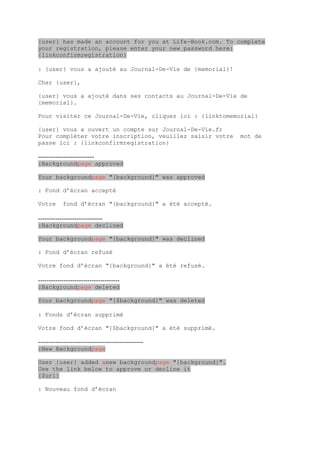{user} has made an account for you at Life-Book.com. To complete
your registration, please enter your new password here:
{linkconfirmregistration}

: {user} vous a ajouté au Journal-De-Vie de {memorial}!

Cher {user},

{user} vous a ajouté dans ses contacts au Journal-De-Vie de
{memorial}.

Pour visiter ce Journal-De-Vie, cliquez ici : {linktomemorial}

{user} vous a ouvert un compte sur Journal-De-Vie.fr
Pour compléter votre inscription, veuillez saisir votre   mot de
passe ici : {linkconfirmregistration}

--------------------------
:Backgroundpage approved

Your backgroundpage "{background}" was approved

: Fond d’écran accepté

Votre      fond d’écran "{background}" a été accepté.

------------------------------
:Backgroundpage declined

Your backgroundpage "{background}" was declined

: Fond d’écran refusé

Votre fond d’écran "{background}" a été refusé.

--------------------------------------
:Backgroundpage deleted

Your backgroundpage "{$background}" was deleted

: Fonds d’écran supprimé

Votre fond d’écran "{$background}" a été supprimé.

-------------------------------------------------
:New Backgroundpage

User {user} added anew backgroundpage "{background}".
Use the link below to approve or decline it
{$url}

: Nouveau fond d’écran
 