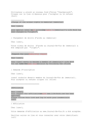 Utilisateur a ajouté un nouveau fond d’écran "{background}".
Cliquez sur le lien ci-dessous pour l’accepter ou le refuser
{$url}

---------------------
:Change of the access rights to memorial {memorial}

Dear {user},

your special level toof accessingrights to{memorial}’s Life Book has
been changed to "{right}".


: Changement de droits d'accès au {memorial}

Cher {user},

Votre niveau de droits d'accès au Journal-De-Vie de {memorial} a
été remplacé par "{right}".

-------------------------------------
:Request for joinMembership request

Dear {user},

User {user} wants to become a member of {memorial}’ Life Book
You can take themake thisdecision by following the {$link}


: Demande d'inscription

Cher {user},

(user) souhaite devenir membre du Journal-De-Vie de {memorial}.
Pour accepter ou refuser cliquez ici {$link}

---------------------------------------------

:Affiliation

Dear {user},
Your request for affiliationatwith www.life-book.com has been
approved.
Please follow this link and log in with your credentials:
{url}

: Affiliation

Cher {user},

Votre demande d'affiliation au www.Journal-De-Vie.fr a été acceptée.

Veuillez suivre ce lien et vous connecter avec votre identifiant:
{url}
 