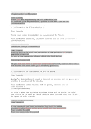 -------------------------------
:Registration confirmation

Dear {user},
Thank you for registering at www.life-book.com
To confirm your registration, please click the link below:
{$completeurl}

: Confirmation de l'inscription :

Cher {user},

Merci pour votre inscription au www.Journal-De-Vie.fr

Pour confirmer celle-ci, veuillez cliquez sur le lien ci-dessous :
{$completeurl}

------------------------------
:Password change confirmation

Dear {user},
Someone (probably you) has requested a new password to access
www.life-book.com.
To get a new password, please click the link below:

{linktogetpassword}

If you did not make a password restorationrequest, ignore this email
and access the site with your existing password.


: Confirmation de changement de mot de passe

Cher {user},

Quelqu'un (probablement vous) a demandé un nouveau mot de passe pour
accéder à www.Journal-De-Vie.fr.

Pour confirmer votre nouveau mot de passe, cliquez sur le
lien suivant :
{linktogetpassword}

Si vous n’avez pas souhaité modifier votre mot de passe, ne tenez
pas compte de ce mail et cette demande sera ignorée sans que le mot
de passe ne soit changé.

-------------------------------------
:New password

A new password has been generated for you, to enter
accessyoursiteplease enter your email and new password.
Your email: {email}
Your new password: {newpass}
 