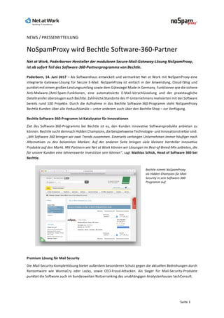 Seite	1	
NEWS	/	PRESSEMITTEILUNG	
NoSpamProxy	wird	Bechtle	Software-360-Partner	
Net	at	Work,	Paderborner	Hersteller	der	modularen	Secure-Mail-Gateway-Lösung	NoSpamProxy,	
ist	ab	sofort	Teil	des	Software-360-Partnerprogramms	von	Bechtle.	
Paderborn,	14.	Juni	2017	–	Als	Softwarehaus	entwickelt	und	vermarktet	Net	at	Work	mit	NoSpamProxy	eine	
integrierte	Gateway-Lösung	für	Secure	E-Mail.	NoSpamProxy	ist	einfach	in	der	Anwendung,	Cloud-fähig	und	
punktet	mit	einem	großen	Leistungsumfang	sowie	dem	Gütesiegel	Made	in	Germany.	Funktionen	wie	die	sichere	
Anti-Malware-/Anti-Spam-Funktionen,	 eine	 automatisierte	 E-Mail-Verschlüsselung	 und	 der	 praxistaugliche	
Dateitransfer	überzeugen	auch	Bechtle.	Zahlreiche	Standorte	des	IT-Unternehmens	realisierten	mit	der	Software	
bereits	rund	100	Projekte.	Durch	die	Aufnahme	in	das	Bechtle	Software-360-Programm	steht	NoSpamProxy	
Bechtle	Kunden	über	alle	Verkaufskanäle	–	unter	anderem	auch	über	den	Bechtle	Shop	–	zur	Verfügung.	
Bechtle	Software-360-Programm	ist	Katalysator	für	Innovationen	
Ziel	 des	 Software-360-Programms	 bei	 Bechtle	 ist	 es,	 den	 Kunden	 innovative	 Softwareprodukte	 anbieten	 zu	
können.	Bechtle	sucht	demnach	Hidden	Champions,	die	beispielsweise	Technologie-	und	Innovationstreiber	sind.	
„Mit	Software	360	bringen	wir	zwei	Trends	zusammen.	Einerseits	verlangen	Unternehmen	immer	häufiger	nach	
Alternativen	 zu	 den	 bekannten	 Marken.	 Auf	 der	 anderen	 Seite	 bringen	 viele	 kleinere	 Hersteller	 innovative	
Produkte	auf	den	Markt.	Mit	Partnern	wie	Net	at	Work	können	wir	Lösungen	im	Best-of-Breed-Mix	anbieten,	die	
für	unsere	Kunden	eine	lohnenswerte	Investition	sein	können“,	sagt	Mathias	Schick,	Head	of	Software	360	bei	
Bechtle.		
	
Bechtle	nimmt	NoSpamProxy	
als	Hidden	Champion	für	Mail	
Security	in	sein	Software-360-
Programm	auf		
	
Premium	Lösung	für	Mail	Security	
Die	Mail-Security-Komplettlösung	bietet	außerdem	besonderen	Schutz	gegen	die	aktuellen	Bedrohungen	durch	
Ransomware	 wie	 WannaCry	 oder	 Locky,	 sowie	 CEO-Fraud-Attacken.	 Als	 Sieger	 für	 Mail-Security-Produkte	
punktet	die	Software	auch	im	bundesweiten	Nutzerranking	des	unabhängigen	Analystenhauses	techConsult.		
 