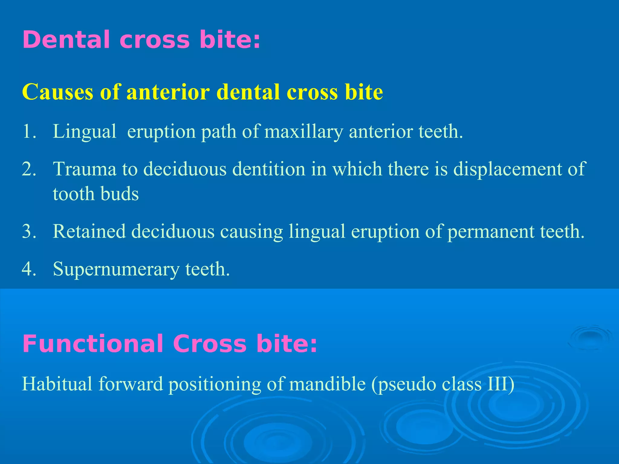 Dental cross bite:

Causes of anterior dental cross bite
1. Lingual eruption path of maxillary anterior teeth.
2. Trauma to deciduous dentition in which there is displacement of
   tooth buds
3. Retained deciduous causing lingual eruption of permanent teeth.
4. Supernumerary teeth.


Functional Cross bite:
Habitual forward positioning of mandible (pseudo class III)
 