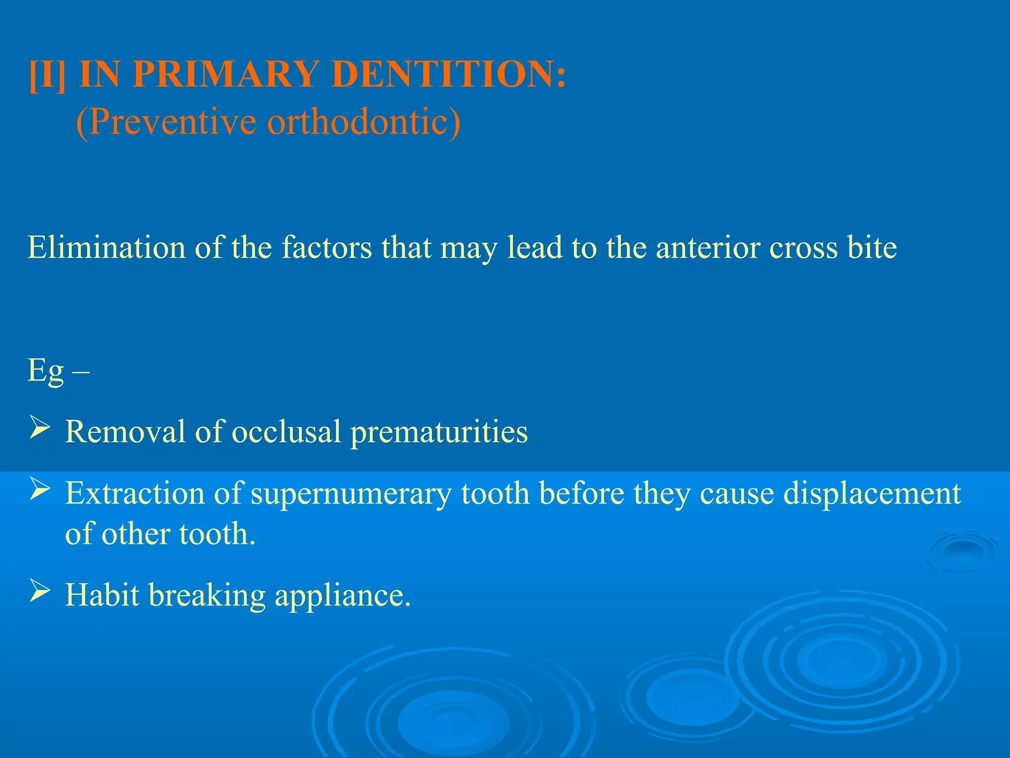 [I] IN PRIMARY DENTITION:
    (Preventive orthodontic)


Elimination of the factors that may lead to the anterior cross bite


Eg –
 Removal of occlusal prematurities
 Extraction of supernumerary tooth before they cause displacement
  of other tooth.
 Habit breaking appliance.
 