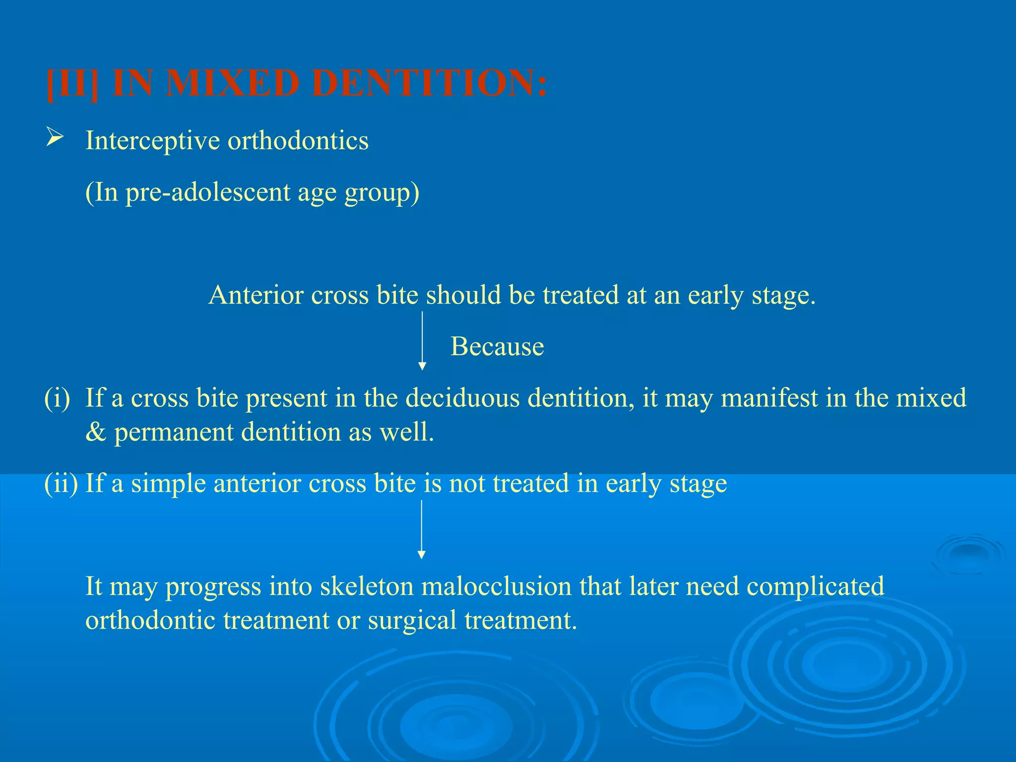 [II] IN MIXED DENTITION:
 Interceptive orthodontics
   (In pre-adolescent age group)


               Anterior cross bite should be treated at an early stage.
                                       Because
(i) If a cross bite present in the deciduous dentition, it may manifest in the mixed
    & permanent dentition as well.
(ii) If a simple anterior cross bite is not treated in early stage


   It may progress into skeleton malocclusion that later need complicated
   orthodontic treatment or surgical treatment.
 
