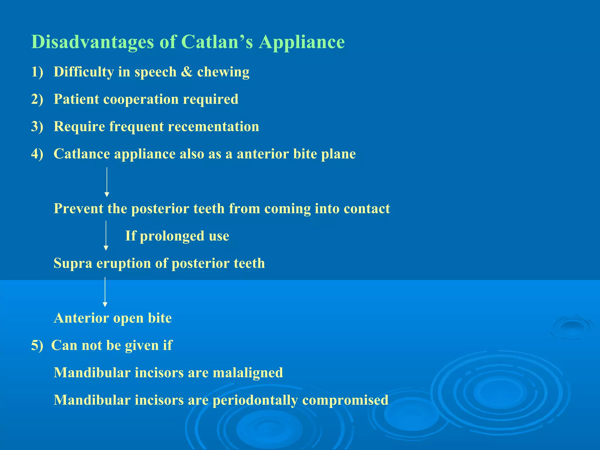 Disadvantages of Catlan’s Appliance
1) Difficulty in speech & chewing
2) Patient cooperation required
3) Require frequent recementation
4) Catlance appliance also as a anterior bite plane


   Prevent the posterior teeth from coming into contact
              If prolonged use
   Supra eruption of posterior teeth


   Anterior open bite
5) Can not be given if
   Mandibular incisors are malaligned
   Mandibular incisors are periodontally compromised
 
