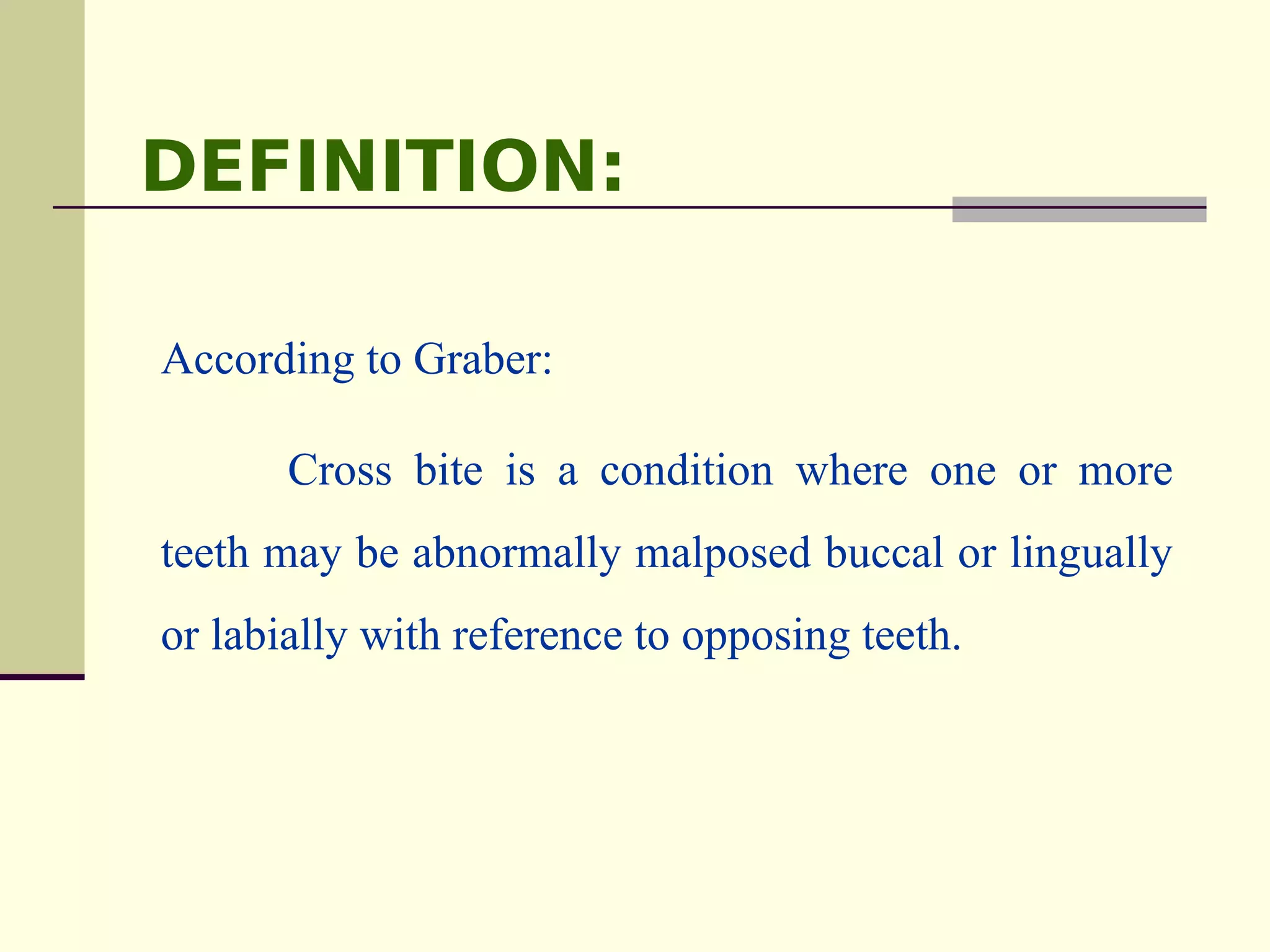 DEFINITION:

According to Graber:

       Cross bite is a condition where one or more
teeth may be abnormally malposed buccal or lingually
or labially with reference to opposing teeth.
 