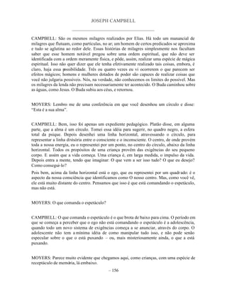 JOSEPH CAMPBELL
                      _____________________________________

CAMPBELL: São os mesmos milagres realizados por Elias. Há todo um manancial de
milagres que flutuam, como partículas, no ar; um homem de certos predicados se aproxima
e tudo se aglutina ao redor dele. Essas histórias de milagres simplesmente nos facultam
saber que esse homem notável pregou sobre uma ordem espiritual, que não deve ser
identificada com a ordem meramente física, e pôde, assim, realizar uma espécie de mágica
espiritual. Isso não quer dizer que ele tenha efetivamente realizado tais coisas, embora, é
claro, haja essa p ossibilidade. Três ou quatro vezes eu vi ocorrerem o que parecem ser
efeitos mágicos; homens e mulheres dotados de poder são capazes de realizar coisas que
você não julgaria possíveis. Nós, na verdade, não conhecemos os limites do possível. Mas
os milagres da lenda não precisam necessariamente ter acontecido. O Buda caminhou sobre
as águas, como Jesus. O Buda subiu aos céus, e retornou.


MOYERS: Lembro me de uma conferência em que você desenhou um círculo e disse:
“Esta é a sua alma”.


CAMPBELL: Bem, isso foi apenas um expediente pedagógico. Platão disse, em alguma
parte, que a alma é um círculo. Tomei essa idéia para sugerir, no quadro negro, a esfera
total da psique. Depois desenhei uma linha horizontal, atravessando o círculo, para
representar a linha divisória entre o consciente e o inconsciente. O centro, de onde provém
toda a nossa energia, eu o representei por um ponto, no centro do círculo, abaixo da linha
horizontal. Todos os propósitos de uma criança provêm das exigências do seu pequeno
corpo. E assim que a vida começa. Uma criança é, em larga medida, o impulso da vida.
Depois entra a mente, tendo que imaginar: O que vem a ser isso tudo? O que eu desejo?
Como consegui-lo?
Pois bem, acima da linha horizontal está o ego, que eu representei por um quadr ado: é o
aspecto da nossa consciência que identificamos como O nosso centro. Mas, como você vê,
ele está muito distante do centro. Pensamos que isso é que está comandando o espetáculo,
mas não está.


MOYERS: O que comanda o espetáculo?


CAMPBELL: O que comanda o espetáculo é o que brota de baixo para cima. O período em
que se começa a perceber que o ego não está comandando o espetáculo é a adolescência,
quando todo um novo sistema de exigências começa a se anunciar, através do corpo. O
adolescente não tem a mínima idéia de como manipular tudo isso, e não pode senão
especular sobre o que o está puxando – ou, mais misteriosamente ainda, o que a está
puxando.


MOYERS: Parece muito evidente que chegamos aqui, como crianças, com uma espécie de
receptáculo de memória, lá embaixo.
                                          – 156
 