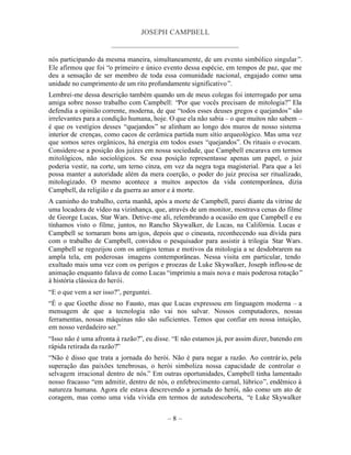 JOSEPH CAMPBELL
                      _____________________________________

nós participando da mesma maneira, simultaneamente, de um evento simbólico singular ”.
Ele afirmou que foi “o primeiro e único evento dessa espécie, em tempos de paz, que me
deu a sensação de ser membro de toda essa comunidade nacional, engajado como uma
unidade no cumprimento de um rito profundamente significativo ”.
Lembrei-me dessa descrição também quando um de meus colegas foi interrogado por uma
amiga sobre nosso trabalho com Campbell: “Por que vocês precisam de mitologia?” Ela
defendia a opinião corrente, moderna, de que “todos esses deuses gregos e quejandos” são
irrelevantes para a condição humana, hoje. O que ela não sabia – o que muitos não sabem –
é que os vestígios desses “quejandos” se alinham ao longo dos muros de nosso sistema
interior de crenças, como cacos de cerâmica partida num sítio arqueológico. Mas uma vez
que somos seres orgânicos, há energia em todos esses “quejandos”. Os rituais o evocam.
Considere-se a posição dos juízes em nossa sociedade, que Campbell encarava em termos
mitológicos, não sociológicos. Se essa posição representasse apenas um papel, o juiz
poderia vestir, na corte, um terno cinza, em vez da negra toga magisterial. Para que a lei
possa manter a autoridade além da mera coerção, o poder do juiz precisa ser ritualizado,
mitologizado. O mesmo acontece a muitos aspectos da vida contemporânea, dizia
Campbell, da religião e da guerra ao amor e à morte.
A caminho do trabalho, certa manhã, após a morte de Campbell, parei diante da vitrine de
uma locadora de vídeo na vizinhança, que, através de um monitor, mostrava cenas do filme
de George Lucas, Star Wars. Detive-me ali, relembrando a ocasião em que Campbell e eu
tínhamos visto o filme, juntos, no Rancho Skywalker, de Lucas, na Califórnia. Lucas e
Campbell se tornaram bons am igos, depois que o cineasta, reconhecendo sua dívida para
com o trabalho de Campbell, convidou o pesquisador para assistir à trilogia Star Wars.
Campbell se regozijou com os antigos temas e motivos da mitologia a se desdobrarem na
ampla tela, em poderosas imagens contemporâneas. Nessa visita em particular, tendo
exultado mais uma vez com os perigos e proezas de Luke Skywalker, Joseph inflou-se de
animação enquanto falava de como Lucas “imprimiu a mais nova e mais poderosa rotação ”
à história clássica do herói.
“E o que vem a ser isso?”, perguntei.
“É o que Goethe disse no Fausto, mas que Lucas expressou em linguagem moderna – a
mensagem de que a tecnologia não vai nos salvar. Nossos computadores, nossas
ferramentas, nossas máquinas não são suficientes. Temos que confiar em nossa intuição,
em nosso verdadeiro ser.”
“Isso não é uma afronta à razão?”, eu disse. “E não estamos já, por assim dizer, batendo em
rápida retirada da razão?”
“Não é disso que trata a jornada do herói. Não é para negar a razão. Ao contrár io, pela
superação das paixões tenebrosas, o herói simboliza nossa capacidade de controlar o
selvagem irracional dentro de nós.” Em outras oportunidades, Campbell tinha lamentado
nosso fracasso “em admitir, dentro de nós, o enfebrecimento carnal, lúbrico”, endêmico à
natureza humana. Agora ele estava descrevendo a jornada do herói, não como um ato de
coragem, mas como uma vida vivida em termos de autodescoberta, “e Luke Skywalker


                                          –8–
 