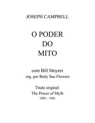 JOSEPH CAMPBELL


   O PODER
      DO
     MITO

   com Bill Moyers
org. por Betty Sue Flowers

     Titulo original:
   The Power of Myth
        1985 – 1986
 