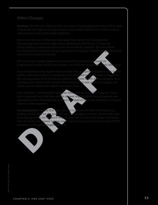 D
R
A
F
T
©NewReadersPress.Allrightsreserved.
11C H A P TE R 2 : T h e G E D ® T e s t
Other Changes
Scoring: The new test will have two cut scores. One passing level score will be used
to demonstrate high school equivalency and another higher score will be used to
demonstrate career and college readiness.
Test scores for each of the tests will range from about 100 to 200 points.
The passing level score for high school equivalency will be 150. To pass the
entire battery, a minimum total score of 600 will be required. The test will be
standardized and normed using a representative sample of graduating high school
seniors from across the nation.
The career and college readiness cut score will be determined based on
longitudinal studies of GED test-passers, so it will not be available until after 2014.
An automated scoring engine will score the tests and provide scores to test-takers
within a few hours of test completion. If an extended response item is flagged by
the scoring engine to be scored by a person, the score report may be delayed. New
detailed score reports will include information about test-takers’ strengths and
about areas in which test-takers need more work.
Even the short- and extended-response items will be scored by computer. Each
short response item will have specific answer requirements. Scoring guides and
exemplars will be developed by humans and used to train the computer to analyze
and score the responses.
Increased price: For the first year, the cost to deliver the test will be $120, but
testing centers may set the price for test-takers higher or lower. Check with your
local testing center for the price in your area. The cost for each retake will be $30.
You can locate the nearest testing center by entering your location on the GEDTS
website at www.gedtestingservice.com.
 