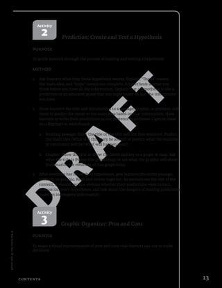 D
R
A
F
T
©NewReadersPress.Allrightsreserved.
13C o n t e n t s
Activity
2 Prediction: Create and Test a Hypothesis
Purpose
To guide learners through the process of making and testing a hypothesis
Method
1.	 Ask learners what they think hypothesis means. Explain. “Thesis” means
the main idea, and “hypo” means not complete. A hypothesis is what you
think before you have all the information. Explain that a hypothesis is like a
prediction or an educated guess that you make based on just the information
you have.
2.	 Show learners the title and introduction to a passage, graphic, or problem. Ask
them to predict the result or the main idea based on that information. Have
learners to write their predictions as one sentence hypotheses. Capture ideas
on a flipchart or whiteboard.
a.	 Reading passage: Show the title or the title and the first sentence. Predict
	 the main idea (What will this story be about?) or predict what the outcome
	 or conclusion will be (What will happen next?)
b.	 Graphic: Show the title or show the labels and key to a graph or map. Ask
	 what the title is (Name this graph/map) or ask what the graphic will show
	 (Summarize the meaning of this graph/data)
3.	 After everyone has made their hypotheses, give learners the entire passage,
problem, or graphic. Read and review together. As learners see the rest of the
content, it should become obvious whether their predictions were correct.
Discuss incorrect hypotheses, and talk about the dangers of making predictions
based on incomplete information.
Activity
3 Graphic Organizer: Pros and Cons
Purpose
To make a visual representation of pros and cons that learners can use to make
decisions
 