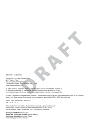 D
R
A
F
TISBN 978-1-56420-XXX-X
Copyright © 2013 New Readers Press
New Readers Press
ProLiteracy’s Publishing Division
104 Marcellus Street, Syracuse, New York 13204
www.newreaderspress.com
All rights reserved. No part of this book may be reproduced or transmitted in any form or
by any means, electronic or mechanical, including photocopying, recording, or by any
information storage and retrieval system, without permission in writing from the publisher.
GED® is a registered trademark of the American Council on Education (ACE) and administered exclusively by GED Testing
Service LLC under license. This material is not endorsed or approved by ACE or GED Testing Service.
Printed in the United States of America
9  8  7  6  5  4  3  2  1
Proceeds from the sale of New Readers Press materials support professional
development, training, and technical assistance programs of ProLiteracy
that benefit local literacy programs in the U.S. and around the globe.
Developmental Editor: Terrie Lipke
Design and Production Director: James Wallace
Technology Specialist: Maryellen Casey
Senior Designer: Carolyn Wallace
 