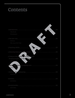D
R
A
F
T
3C o n t e n t s
Contents
1 Introduction .  .  .  .  .  .  .  .  .  .  .  .  .  .  .  .  .  .  .  .  .  .  .  .  .  .  .  .  .  .  .  .  .  .  .  .  .  .  .  .  .  .  .  .  .  .  .  .  .  .  .  .  .  .  .  .  .  .  .  .  .  .  .  .  . XX
This Book
ProLiteracy
2 The GED Test .  .  .  .  .  .  .  .  .  .  .  .  .  .  .  .  .  .  .  .  .  .  .  .  .  .  .  .  .  .  .  .  .  .  .  .  .  .  .  .  .  .  .  .  .  .  .  .  .  .  .  .  .  .  .  .  .  .  .  .  .  .  .  .  . XX
History
The 2014 GED Test
3 Teaching Adults .  .  .  .  .  .  .  .  .  .  .  .  .  .  .  .  .  .  .  .  .  .  .  .  .  .  .  .  .  .  .  .  .  .  .  .  .  .  .  .  .  .  .  .  .  .  .  .  .  .  .  .  .  .  .  .  .  .  .  .  . XX
4 Selecting Instructional Materials .  .  .  .  .  .  .  .  .  .  .  .  .  .  .  .  .  .  .  .  .  .  .  .  .  .  .  .  .  .  .  .  .  .  .  .  .  .  .  .  .  . XX
5 Using an Interdisciplinary Approach to
Prepare Students for the GED Test  .  .  .  .  .  .  .  .  .  .  .  .  .  .  .  .  .  .  .  .  .  .  .  .  .  .  .  .  .  .  .  .  .  .  .  .  .  .  .  .  . XX
Activities
6. Reasoning through Language Arts .  .  .  .  .  .  .  .  .  .  .  .  .  .  .  .  .  .  .  .  .  .  .  .  .  .  .  .  .  .  .  .  .  .  .  .  .  .  .  .  . XX
Activities
7 Mathematical Reasoning .  .  .  .  .  .  .  .  .  .  .  .  .  .  .  .  .  .  .  .  .  .  .  .  .  .  .  .  .  .  .  .  .  .  .  .  .  .  .  .  .  .  .  .  .  .  .  .  .  .  . XX
Activities
8 Science  .  .  .  .  .  .  .  .  .  .  .  .  .  .  .  .  .  .  .  .  .  .  .  .  .  .  .  .  .  .  .  .  .  .  .  .  .  .  .  .  .  .  .  .  .  .  .  .  .  .  .  .  .  .  .  .  .  .  .  .  .  .  .  .  .  .  .  .  .  . XX
Activities
9 Social Studies .  .  .  .  .  .  .  .  .  .  .  .  .  .  .  .  .  .  .  .  .  .  .  .  .  .  .  .  .  .  .  .  .  .  .  .  .  .  .  .  .  .  .  .  .  .  .  .  .  .  .  .  .  .  .  .  .  .  .  .  .  .  .  . XX
Activities
 