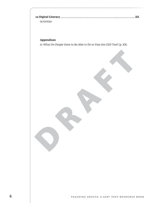 D
R
A
F
T
4 T e ac h i n g adult s : a G E D ® TEST r e s o urc e b o o k
10 Digital Literacy .  .  .  .  .  .  .  .  .  .  .  .  .  .  .  .  .  .  .  .  .  .  .  .  .  .  .  .  .  .  .  .  .  .  .  .  .  .  .  .  .  .  .  .  .  .  .  .  .  .  .  .  .  .  .  .  .  .  .  .  . XX
Activities
	Appendixes
A: What Do People Have to Be Able to Do to Pass the GED Test? (p. XX)
 