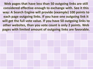 Web pages that have less than 50 outgoing links are still
 considered effective enough to exchange with. See it this
way: A Search Engine will provide (example) 100 points to
 each page outgoing links. If you have one outgoing link it
will get the full vote value. If you have 50 outgoing links to
other websites, than you vote count is only 2 points. Web
pages with limited amount of outgoing links are favorable.
 