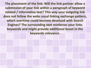 The placement of the link: Will the link partner allow a
 submission of your link within a paragraph of keyword
 related / informative text? This way your outgoing link
does not follow the webs usual linking exchange pattern,
  which overtime could become devalued with Search
   Engines? The surrounding text reinforces your links
  keywords and might provide additional boost in the
                  keywords relevance.
 