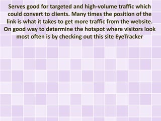 Serves good for targeted and high-volume traffic which
  could convert to clients. Many times the position of the
 link is what it takes to get more traffic from the website.
On good way to determine the hotspot where visitors look
     most often is by checking out this site EyeTracker
 