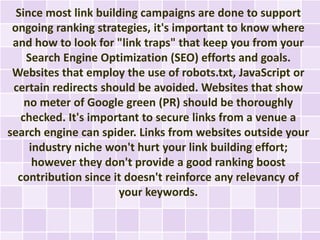 Since most link building campaigns are done to support
 ongoing ranking strategies, it's important to know where
 and how to look for "link traps" that keep you from your
    Search Engine Optimization (SEO) efforts and goals.
 Websites that employ the use of robots.txt, JavaScript or
 certain redirects should be avoided. Websites that show
    no meter of Google green (PR) should be thoroughly
   checked. It's important to secure links from a venue a
search engine can spider. Links from websites outside your
     industry niche won't hurt your link building effort;
      however they don't provide a good ranking boost
  contribution since it doesn't reinforce any relevancy of
                       your keywords.
 