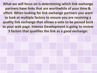 What we will focus on is determining which link exchange
  partners have links that are worthwhile of your time &
 effort. When looking for link exchange partners you want
  to look at multiple factors to ensure you are receiving a
quality link exchange that allows a vote to be passed back
to your web page. Intense Development is going to review
    3 factors that qualifies the link as a good exchange:
 