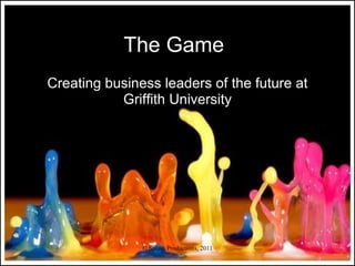 The Game
Creating business leaders of the future at
           Griffith University




               © Splash Productions, 2011
 