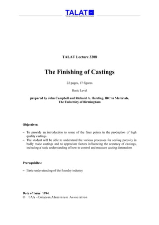 TALAT Lecture 3208



                 The Finishing of Castings
                                 22 pages, 17 figures

                                     Basic Level

     prepared by John Campbell and Richard A. Harding, IRC in Materials,
                       The University of Birmingham




Objectives:

− To provide an introduction to some of the finer points in the production of high
  quality castings
− The student will be able to understand the various processes for sealing porosity in
  badly made castings and to appreciate factors influencing the accuracy of castings,
  including a basic understanding of how to control and measure casting dimensions



Prerequisites:

− Basic understanding of the foundry industry




Date of Issue: 1994
 EAA – European Aluminium Association
 