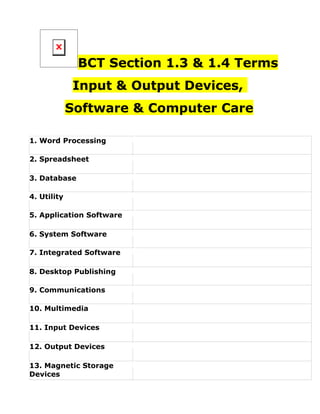 BCT Section 1.3 & 1.4 Terms
             Input & Output Devices,
             Software & Computer Care

1. Word Processing

2. Spreadsheet

3. Database

4. Utility

5. Application Software

6. System Software

7. Integrated Software

8. Desktop Publishing

9. Communications

10. Multimedia

11. Input Devices

12. Output Devices

13. Magnetic Storage
Devices
 
