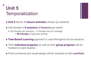 +
Unit 5
Temporalization
 Unit 5 theme  leisure activities chosen by students.
 Unit divided in 6 sessions (3 lessons per week)
 55 minutes per session – 5 minutes lost on average
= 50 minutes of planned activity
 Task-Based Learning approach is used throughout all six sessions
 Their individual progress as well as their group progress will be
marked on each session
 Final comments and visual design will be included on their portfolio
 