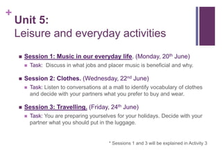 +
Unit 5:
Leisure and everyday activities
 Session 1: Music in our everyday life. (Monday, 20th June)
 Task: Discuss in what jobs and placer music is beneficial and why.
 Session 2: Clothes. (Wednesday, 22nd June)
 Task: Listen to conversations at a mall to identify vocabulary of clothes
and decide with your partners what you prefer to buy and wear.
 Session 3: Travelling. (Friday, 24th June)
 Task: You are preparing yourselves for your holidays. Decide with your
partner what you should put in the luggage.
* Sessions 1 and 3 will be explained in Activity 3
 