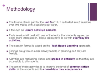+
Methodology
 The lesson plan is part for the unit 5 of 12. It is divided into 6 sessions
over two weeks with 3 sessions per week.
 It focuses on leisure activities and arts.
 Each session will deal with one of the topics that students agreed on
being more interested in. These topics have to do with everyday life
activities.
 The session format is based on the Task Based Learning approach.
 Timings are given on each activity to help in planning, but they are
flexible.
 Activities are motivating, varied and graded in difficulty so that they are
accessible to all students.
 The aim of these activities is to improve the level of communication
skills of the students and to consolidate their competences.
 