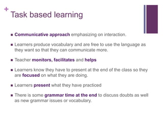 +
Task based learning
 Communicative approach emphasizing on interaction.
 Learners produce vocabulary and are free to use the language as
they want so that they can communicate more.
 Teacher monitors, facilitates and helps
 Learners know they have to present at the end of the class so they
are focused on what they are doing.
 Learners present what they have practiced
 There is some grammar time at the end to discuss doubts as well
as new grammar issues or vocabulary.
 
