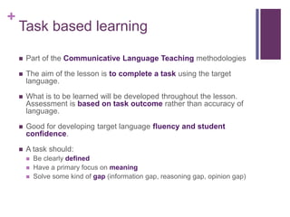 +
Task based learning
 Part of the Communicative Language Teaching methodologies
 The aim of the lesson is to complete a task using the target
language.
 What is to be learned will be developed throughout the lesson.
Assessment is based on task outcome rather than accuracy of
language.
 Good for developing target language fluency and student
confidence.
 A task should:
 Be clearly defined
 Have a primary focus on meaning
 Solve some kind of gap (information gap, reasoning gap, opinion gap)
 