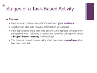 +
Stages of a Task-Based Activity
 Review:
 Learners can review each other’s work and give feedback
 Teacher can also add relevant information or feedback
 If the task needs more than one session, and repeats this pattern in
an iterative way, following a review, we could be talking then about
a Project-based learning methodology.
 The teacher can add some extra short exercises to reinforce what
has been learned
 