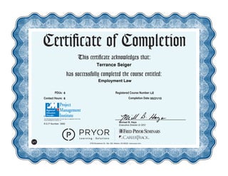 This certificate acknowledges that:
has successfully completed the course entitled:
Michael B. Hays
Executive Director & CEO
Certificate of Completion
5700 Broadmoor St., Ste. 300, Mission, KS 66202 www.pryor.com
U1
PDUs: Registered Course Number:
Contact Hours: Completion Date:
R.E.P Number: 3992
The PMI Registered Education Provider logo is a registered mark of the
Project Management Institute, Inc.
05/21/15
LE
Employment Law
6
6
Terrance Seiger
 