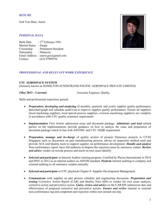 1
RESUME
Goh Yeu Shan, Aaron
PERSONAL DATA
Birth Date : 2nd
February 1991
Marital Status : Single
Citizenship : Permanent Resident
Nationality : Malaysia
Email Address : aaron.gys@gmail.com
Contact : (65) 97989756
PROFESSIONAL AND RELEVANT WORK EXPERIENCE
UTC AEROSPACE SYSTEM
(formerly known as HAMILTON SUNDSTRAND PACIFIC AEROSPACE PRIVATE LIMITED)
(May 2013 – Current) Associate Engineer, Quality
Skills and professional experience gained:
 Preparation, developing and analyzing of monthly, quarterly and yearly supplier quality performance
data/chart/graph and schedule audit/visit to improve supplier quality performance. Ensure all suppliers
(local machining suppliers, local special process suppliers, overseas machining suppliers) are complies
in accordance with UTC quality assurance requirement.
 Implementation First Article submission route and document package. Administer and lead related
parties on the implementation, provide guidance on how to analyze the route and preparation of
document package which in line with AS9100C and UTC ASQR requirement.
 Preparation, manage and in-charge of quality section of pioneer Outsource projects in UTAS
Singapore such as discussion on part manufacturing process, advise on inspection method used and
provide ACE and Quality tools to support supplier on performance development. Handle and analyze
Non-conformance report, have full authority to dispose the rejection cause by outsource vendor. Review
and advice vendor on rework process and assist on root cause identify.
 Selected and participate in Internal Auditor training program. Certified by Plexus International in 2014
and DNV in 2012 as an internal auditor on AS9100 standard. Perform internal auditing to company and
external auditing to all outsource vendors annually.
 Selected and participate in UTC playbook Chapter 8: Supplier Development Management.
 Communicate with supplier on part process schedule and engineering discussion. Preparation and
issuing Corrective Action Report (CAR) and Quality Note (QN) to vendor for root cause analysis,
corrective action and preventive action. Liaise, review and advice on the CAR/QN submission date and
effectiveness of proposed corrective and preventive actions. Ensure and review internal or external
non-conformance tag and component part rejection within turn around one day.
 