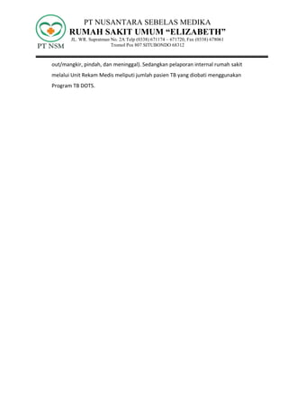 PT NUSANTARA SEBELAS MEDIKA
RUMAH SAKIT UMUM “ELIZABETH”
JL. WR. Supratman No. 2A Telp (0338) 671174 – 671720, Fax (0338) 678061
Tromol Pos 807 SITUBONDO 68312
out/mangkir, pindah, dan meninggal). Sedangkan pelaporan internal rumah sakit
melalui Unit Rekam Medis meliputi jumlah pasien TB yang diobati menggunakan
Program TB DOTS.
 