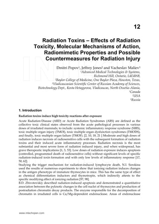 12
Radiation Toxins – Effects of Radiation
Toxicity, Molecular Mechanisms of Action,
Radiomimetic Properties and Possible
Countermeasures for Radiation Injury
Dmitri Popov1, Jeffrey Jones2 and Vacheslav Maliev3
1Advanced Medical Technologies & Systems,
Richmond Hill, Ontario, L4E4W8,
2Baylor College of Medicine, One Baylor Plaza, Houston, Texas,
3Vladicaucasian Scientific Center of Russian Academy of Sciences,
Biotechnology Dept., Kosta Hetagyrova, Vladicaucas, North Ossetia–Alania,
1Canada
2USA
3Russia
1. Introduction
Radiation toxins induce high toxicity reactions after exposure
Acute Radiation Disease (ARD) or Acute Radiation Syndromes (ARS) are defined as the
collective toxic clinical states observed from the acute pathological processes in various
doses of irradiated mammals; to include: systemic inflammatory response syndrome (SIRS),
toxic multiple organ injury (TMOI), toxic multiple organ dysfunction syndromes (TMODS),
and finally, toxic multiple organ failure (TMOF). [2, 10, 18, 21 ] Moderate and high doses of
radiation induces necrosis of radiosensitive cells with the subsequent formation of radiation
toxins and their induced acute inflammatory processes. Radiation necrosis is the most
substantial and most severe form of radiation induced injury, and when widespread, has
grave therapeutic implications [1, 3, 53]. Low doses of radiation exposure induces apoptosis
(controlled, programmed death of radiosensitive cells) without significant levels of specific
radiation-induced toxin formation and with only low levels of inflammatory response [17,
50, 62].
Studying the trigger mechanism for radiation-induced lymphocyte death, N.I. Sorokina
used the results of numerous experiments to show that ionizing radiation induces changes
in the antigen phenotype of immature thymocytes in mice. This has the same type of effect
as chemical differentiation inductors and thymotropin, which indirectly attests to the
specific modifying effect of ionizing radiation [97, 98].
B.D. Zhivotovskiy described radiation-induced apoptosis and demonstrated a quantitative
association between the pyknotic changes in the cell nuclei of thymocytes and production of
postradiation chromatin decay products. The enzyme responsible for the decomposition of
chromatin in irradiated cells is Ca/Mg-dependent endonuclease. Areas of endonuclease
www.intechopen.com
 