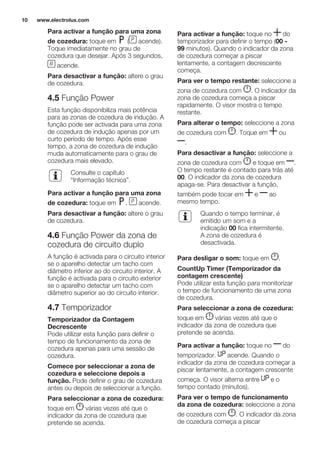 Para activar a função para uma zona
de cozedura: toque em ( acende).
Toque imediatamente no grau de
cozedura que desejar. Após 3 segundos,
acende.
Para desactivar a função: altere o grau
de cozedura.
4.5 Função Power
Esta função disponibiliza mais potência
para as zonas de cozedura de indução. A
função pode ser activada para uma zona
de cozedura de indução apenas por um
curto período de tempo. Após esse
tempo, a zona de cozedura de indução
muda automaticamente para o grau de
cozedura mais elevado.
Consulte o capítulo
“Informação técnica”.
Para activar a função para uma zona
de cozedura: toque em . acende.
Para desactivar a função: altere o grau
de cozedura.
4.6 Função Power da zona de
cozedura de circuito duplo
A função é activada para o circuito interior
se o aparelho detectar um tacho com
diâmetro inferior ao do circuito interior. A
função é activada para o circuito exterior
se o aparelho detectar um tacho com
diâmetro superior ao do circuito interior.
4.7 Temporizador
Temporizador da Contagem
Decrescente
Pode utilizar esta função para definir o
tempo de funcionamento da zona de
cozedura apenas para uma sessão de
cozedura.
Comece por seleccionar a zona de
cozedura e seleccione depois a
função. Pode definir o grau de cozedura
antes ou depois de seleccionar a função.
Para seleccionar a zona de cozedura:
toque em várias vezes até que o
indicador da zona de cozedura que
pretende se acenda.
Para activar a função: toque no do
temporizador para definir o tempo (00 -
99 minutos). Quando o indicador da zona
de cozedura começar a piscar
lentamente, a contagem decrescente
começa.
Para ver o tempo restante: seleccione a
zona de cozedura com . O indicador da
zona de cozedura começa a piscar
rapidamente. O visor mostra o tempo
restante.
Para alterar o tempo: seleccione a zona
de cozedura com . Toque em ou
.
Para desactivar a função: seleccione a
zona de cozedura com e toque em .
O tempo restante é contado para trás até
00. O indicador da zona de cozedura
apaga-se. Para desactivar a função,
também pode tocar em e ao
mesmo tempo.
Quando o tempo terminar, é
emitido um som e a
indicação 00 fica intermitente.
A zona de cozedura é
desactivada.
Para desligar o som: toque em .
CountUp Timer (Temporizador da
contagem crescente)
Pode utilizar esta função para monitorizar
o tempo de funcionamento de uma zona
de cozedura.
Para seleccionar a zona de cozedura:
toque em várias vezes até que o
indicador da zona de cozedura que
pretende se acenda.
Para activar a função: toque no do
temporizador. acende. Quando o
indicador da zona de cozedura começar a
piscar lentamente, a contagem crescente
começa. O visor alterna entre e o
tempo contado (minutos).
Para ver o tempo de funcionamento
da zona de cozedura: seleccione a zona
de cozedura com . O indicador da zona
de cozedura começa a piscar
www.electrolux.com10
 