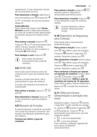 rapidamente. O visor apresenta o tempo
de funcionamento da zona.
Para desactivar a função: seleccione a
zona de cozedura com e toque em
ou . O indicador da zona de cozedura
apaga-se.
Conta-Minutos
Pode utilizar esta função como Conta-
Minutos quando a placa está activada e
as zonas de cozedura estão desactivadas
(o indicador de grau de cozedura indica
).
Para activar a função: toque em .
Toque em ou do temporizador para
definir o tempo. Quando o tempo
terminar, é emitido um som e aparece a
indicação 00 intermitente.
Para desligar o som: toque em .
Esta função não afecta o
funcionamento das zonas de
cozedura.
4.8 STOP+GO
Esta função activa todas as zonas de
cozedura com o grau de cozedura mais
baixo.
Quando a função está activa, não é
possível alterar o grau de cozedura.
A função não desactiva as funções de
temporizador.
Para activar a função: toque em .
acende.
Para desactivar a função: toque em .
O visor apresenta o grau de cozedura
anterior.
4.9 Bloqueio de Funções
É possível bloquear o painel de comandos
com zonas de cozedura a funcionar. Isto
impede uma alteração acidental do grau
de cozedura.
Comece por definir o grau de
cozedura.
Para activar a função: toque em .
acende durante 4 segundos.O
temporizador permanece activo.
Para desactivar a função: toque em .
O visor apresenta o grau de cozedura
anterior.
Quando desactivar a placa,
também desactivará esta
função.
4.10 Dispositivo de Segurança
para Crianças
Esta função evita o accionamento
acidental da placa.
Para activar a função: active a placa
com . Não defina o grau de cozedura.
Toque em durante 4 segundos.
acende. Desactive a placa com .
Para desactivar a função: active a placa
com . Não defina o grau de cozedura.
Toque em durante 4 segundos.
acende. Desactive a placa com .
Para contornar a função por apenas
um período de cozedura: active a placa
com . acende. Toque em
durante 4 segundos. Defina o grau de
cozedura em menos de 10 segundos.
Pode utilizar a placa. Quando desactivar a
placa com , a função fica novamente
activa.
4.11 OffSound Control
(Desactivação e activação dos
sons)
Desactive a placa. Toque em durante
3 segundos. O visor acende-se e apaga-
se. Toque em durante 3 segundos.
ou acende-se. Toque no do
temporizador para seleccionar uma das
seguintes opções:
• - o som fica desactivado
• - o som fica activado
Para confirmar a selecção, aguarde até
que a placa se desactive
automaticamente.
PORTUGUÊS 11
 
