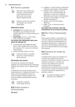5.1 Tachos e panelas
Nas zonas de cozedura de
indução, o calor é gerado
muito rapidamente nos
tachos por um campo
electromagnético forte.
Utilize as zonas de cozedura
de indução com tachos
adequados.
Material do tacho
• correcto: ferro fundido, aço, aço
esmaltado, aço inoxidável, fundo
multicamada (com a marca correcta do
fabricante).
• incorrecto: alumínio, cobre, latão,
vidro, cerâmica, porcelana.
Os tachos são adequados para uma
placa de indução se:
• uma pequena quantidade de água
ferver muito rapidamente numa zona
de cozedura com o grau de cozedura
mais elevado.
• a base do tacho atrair um íman.
A base do tacho ou panela
deve ser o mais espessa e
plana possível.
Dimensões dos tachos
As zonas de cozedura de indução
adaptam-se automaticamente à dimensão
da base dos tachos, até um determinado
limite.
A eficiência da zona de cozedura está
relacionada com o diâmetro do tacho. Um
tacho que tenha diâmetro inferior ao
mínimo indicado recebe apenas uma
parte da potência gerada pela zona de
cozedura.
Consulte o capítulo
“Informação técnica”.
5.2 Ruídos durante o
funcionamento
Se ouvir:
• estalidos: o tacho é feito de diferentes
materiais (construção multicamadas).
• assobio: está a utilizar a zona de
cozedura com níveis elevados de
potência e o tacho tem materiais
diferentes (construção multicamadas).
• zumbido: está a utilizar um nível
elevado de potência.
• cliques: sons de comutações
eléctricas.
• sibilar, zunir: a ventoinha está a
funcionar.
Os ruídos são normais e não são
indicadores de uma avaria na placa.
5.3 Öko Timer (Temporizador
Eco)
Para poupar energia, o aquecedor da
zona de cozedura é desactivado antes
que soe o alarme do temporizador da
contagem decrescente. A diferença no
tempo de funcionamento depende do
grau de cozedura definido e da duração
da cozedura.
5.4 Exemplos de modos de
cozinhar
A relação entre o grau de cozedura e o
consumo de potência da zona de
cozedura não é linear. Quando o grau de
cozedura aumenta, o aumento do
consumo de potência da zona de
cozedura não é directamente
proporcional. Isto significa que uma zona
de cozedura no grau de cozedura médio
consome menos de metade da sua
potência máxima.
Os dados da tabela servem
apenas como referência.
www.electrolux.com14
 