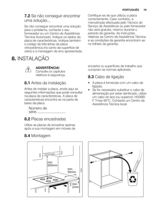 7.2 Se não conseguir encontrar
uma solução...
Se não conseguir encontrar uma solução
para o problema, contacte o seu
fornecedor ou um Centro de Assistência
Técnica Autorizado. Indique os dados da
placa de características. Indique também
o código de três letras da placa
vitrocerâmica (no canto da superfície de
vidro) e a mensagem de erro apresentada.
Certifique-se de que utilizou a placa
correctamente. Caso contrário, a
manutenção efectuada pelo Técnico do
Serviço de Assistência ou pelo fornecedor
não será gratuita, mesmo durante o
período de garantia. As instruções
relativas ao Centro de Assistência Técnica
e as condições da garantia encontram-se
no folheto da garantia.
8. INSTALAÇÃO
ADVERTÊNCIA!
Consulte os capítulos
relativos à segurança.
8.1 Antes da instalação
Antes de instalar a placa, anote aqui as
seguintes informações que pode consultar
na placa de características. A placa de
características encontra-se na parte de
baixo da placa.
Número de
série ...........................
8.2 Placas encastradas
Utilize as placas de encastrar apenas
após a sua montagem em móveis de
encastre ou superfícies de trabalho que
cumpram as normas aplicáveis.
8.3 Cabo de ligação
• A placa é fornecida com um cabo de
ligação.
• Se for necessário substituir o cabo de
alimentação por estar danificado, utilize
um cabo do tipo (ou superior): H05BB-
F Tmax 90°C. Contacte um Centro de
Assistência Técnica local.
8.4 Montagem
min.
50mm
min.
500mm
min.
2mm
PORTUGUÊS 19
 