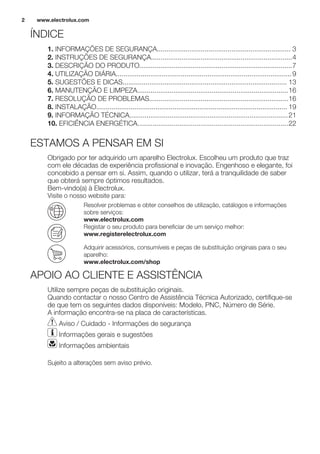 ÍNDICE
1. INFORMAÇÕES DE SEGURANÇA...................................................................... 3
2. INSTRUÇÕES DE SEGURANÇA..........................................................................4
3. DESCRIÇÃO DO PRODUTO................................................................................7
4. UTILIZAÇÃO DIÁRIA............................................................................................9
5. SUGESTÕES E DICAS...................................................................................... 13
6. MANUTENÇÃO E LIMPEZA...............................................................................16
7. RESOLUÇÃO DE PROBLEMAS.........................................................................16
8. INSTALAÇÃO.................................................................................................... 19
9. INFORMAÇÃO TÉCNICA...................................................................................21
10. EFICIÊNCIA ENERGÉTICA...............................................................................22
ESTAMOS A PENSAR EM SI
Obrigado por ter adquirido um aparelho Electrolux. Escolheu um produto que traz
com ele décadas de experiência profissional e inovação. Engenhoso e elegante, foi
concebido a pensar em si. Assim, quando o utilizar, terá a tranquilidade de saber
que obterá sempre óptimos resultados.
Bem-vindo(a) à Electrolux.
Visite o nosso website para:
Resolver problemas e obter conselhos de utilização, catálogos e informações
sobre serviços:
www.electrolux.com
Registar o seu produto para beneficiar de um serviço melhor:
www.registerelectrolux.com
Adquirir acessórios, consumíveis e peças de substituição originais para o seu
aparelho:
www.electrolux.com/shop
APOIO AO CLIENTE E ASSISTÊNCIA
Utilize sempre peças de substituição originais.
Quando contactar o nosso Centro de Assistência Técnica Autorizado, certifique-se
de que tem os seguintes dados disponíveis: Modelo, PNC, Número de Série.
A informação encontra-se na placa de características.
Aviso / Cuidado - Informações de segurança
Informações gerais e sugestões
Informações ambientais
Sujeito a alterações sem aviso prévio.
www.electrolux.com2
 