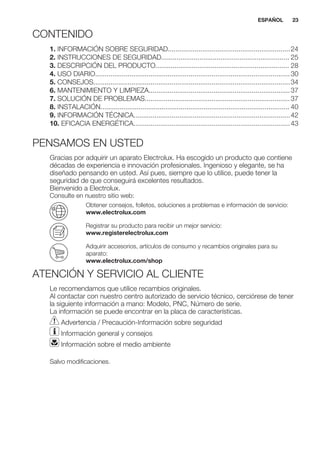 CONTENIDO
1. INFORMACIÓN SOBRE SEGURIDAD................................................................24
2. INSTRUCCIONES DE SEGURIDAD................................................................... 25
3. DESCRIPCIÓN DEL PRODUCTO...................................................................... 28
4. USO DIARIO......................................................................................................30
5. CONSEJOS.......................................................................................................34
6. MANTENIMIENTO Y LIMPIEZA..........................................................................37
7. SOLUCIÓN DE PROBLEMAS............................................................................37
8. INSTALACIÓN................................................................................................... 40
9. INFORMACIÓN TÉCNICA..................................................................................42
10. EFICACIA ENERGÉTICA..................................................................................43
PENSAMOS EN USTED
Gracias por adquirir un aparato Electrolux. Ha escogido un producto que contiene
décadas de experiencia e innovación profesionales. Ingenioso y elegante, se ha
diseñado pensando en usted. Así pues, siempre que lo utilice, puede tener la
seguridad de que conseguirá excelentes resultados.
Bienvenido a Electrolux.
Consulte en nuestro sitio web:
Obtener consejos, folletos, soluciones a problemas e información de servicio:
www.electrolux.com
Registrar su producto para recibir un mejor servicio:
www.registerelectrolux.com
Adquirir accesorios, artículos de consumo y recambios originales para su
aparato:
www.electrolux.com/shop
ATENCIÓN Y SERVICIO AL CLIENTE
Le recomendamos que utilice recambios originales.
Al contactar con nuestro centro autorizado de servicio técnico, cerciórese de tener
la siguiente información a mano: Modelo, PNC, Número de serie.
La información se puede encontrar en la placa de características.
Advertencia / Precaución-Información sobre seguridad
Información general y consejos
Información sobre el medio ambiente
Salvo modificaciones.
ESPAÑOL 23
 
