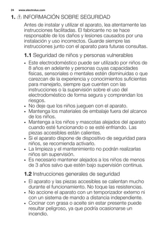1. INFORMACIÓN SOBRE SEGURIDAD
Antes de instalar y utilizar el aparato, lea atentamente las
instrucciones facilitadas. El fabricante no se hace
responsable de los daños y lesiones causados por una
instalación y uso incorrectos. Guarde siempre las
instrucciones junto con el aparato para futuras consultas.
1.1 Seguridad de niños y personas vulnerables
• Este electrodoméstico puede ser utilizado por niños de
8 años en adelante y personas cuyas capacidades
físicas, sensoriales o mentales estén disminuidas o que
carezcan de la experiencia y conocimientos suficientes
para manejarlo, siempre que cuenten con las
instrucciones o la supervisión sobre el uso del
electrodoméstico de forma segura y comprendan los
riesgos.
• No deje que los niños jueguen con el aparato.
• Mantenga los materiales de embalaje fuera del alcance
de los niños.
• Mantenga a los niños y mascotas alejados del aparato
cuando esté funcionando o se esté enfriando. Las
piezas accesibles están calientes.
• Si el aparato dispone de dispositivo de seguridad para
niños, se recomienda activarlo.
• La limpieza y el mantenimiento no podrán realizarlas
niños sin supervisión.
• Es necesario mantener alejados a los niños de menos
de 3 años salvo que estén bajo supervisión continua.
1.2 Instrucciones generales de seguridad
• El aparato y las piezas accesibles se calientan mucho
durante el funcionamiento. No toque las resistencias.
• No accione el aparato con un temporizador externo ni
con un sistema de mando a distancia independiente.
• Cocinar con grasa o aceite sin estar presente puede
resultar peligroso, ya que podría ocasionarse un
incendio.
www.electrolux.com24
 