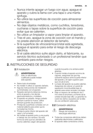• Nunca intente apagar un fuego con agua; apague el
aparato y cubra la llama con una tapa o una manta
ignífuga.
• No utilice las superficies de cocción para almacenar
alimentos.
• No deje objetos metálicos, como cuchillos, tenedores,
cucharas o tapas sobre la superficie de cocción para
evitar que se calienten.
• No utilice un limpiador a vapor para limpiar el aparato.
• Tras el uso, apague la zona de cocción con el mando y
no preste atención al detector de tamaño.
• Si la superficie de vitrocerámica/cristal está agrietada,
apague el aparato para evitar el riesgo de descarga
eléctrica.
• Si el cable eléctrico sufre algún daño, el fabricante, su
servicio técnico autorizado o un profesional tendrán que
cambiarlo para evitar riesgos.
2. INSTRUCCIONES DE SEGURIDAD
2.1 Instalación
ADVERTENCIA!
Solo un electricista
cualificado puede instalar
este aparato.
• Retire todo el embalaje
• No instale ni utilice un aparato dañado.
• Siga las instrucciones de instalación
suministradas con el aparato.
• Respete siempre la distancia mínima
entre el aparato y los demás
electrodomésticos y mobiliario.
• El aparato es pesado, tenga cuidado
siempre cuando lo mueva. Utilice
siempre guantes de protección.
• Proteja las superficies cortadas con un
material sellante para evitar que la
humedad las hinche.
• Proteja la parte inferior del aparato del
vapor y la humedad.
• No instale el aparato junto a una puerta
ni debajo de una ventana. De esta
forma se evita que los utensilios de
cocina calientes caigan del aparato
cuando la puerta o la ventana estén
abiertas.
• Cuando instale el aparato encima de
cajones, asegúrese de que hay
suficiente espacio entre la parte inferior
del aparato y el cajón superior para
que circule el aire.
• La base del aparato se puede calentar.
Asegúrese de colocar un panel de
separación incombustible bajo el
aparato para evitar acceder a la base.
• Deje un espacio de ventilación de 2
mm entre la encimera y el frente de la
unidad situada bajo ella. La garantía no
cubre los daños causados por la falta
de una ventilación adecuada.
2.2 Conexión eléctrica
ADVERTENCIA!
Riesgo de incendios y
descargas eléctricas.
• Todas las conexiones eléctricas deben
realizarlas electricistas cualificados.
• El aparato debe conectarse a tierra.
ESPAÑOL 25
 