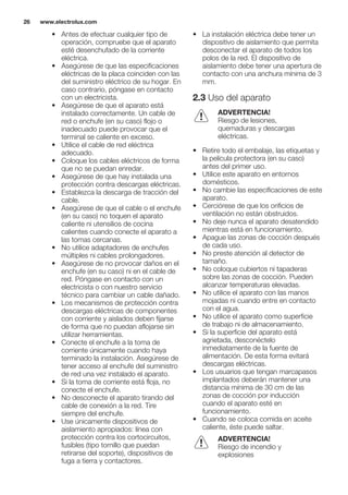 • Antes de efectuar cualquier tipo de
operación, compruebe que el aparato
esté desenchufado de la corriente
eléctrica.
• Asegúrese de que las especificaciones
eléctricas de la placa coinciden con las
del suministro eléctrico de su hogar. En
caso contrario, póngase en contacto
con un electricista.
• Asegúrese de que el aparato está
instalado correctamente. Un cable de
red o enchufe (en su caso) flojo o
inadecuado puede provocar que el
terminal se caliente en exceso.
• Utilice el cable de red eléctrica
adecuado.
• Coloque los cables eléctricos de forma
que no se puedan enredar.
• Asegúrese de que hay instalada una
protección contra descargas eléctricas.
• Establezca la descarga de tracción del
cable.
• Asegúrese de que el cable o el enchufe
(en su caso) no toquen el aparato
caliente ni utensilios de cocina
calientes cuando conecte el aparato a
las tomas cercanas.
• No utilice adaptadores de enchufes
múltiples ni cables prolongadores.
• Asegúrese de no provocar daños en el
enchufe (en su caso) ni en el cable de
red. Póngase en contacto con un
electricista o con nuestro servicio
técnico para cambiar un cable dañado.
• Los mecanismos de protección contra
descargas eléctricas de componentes
con corriente y aislados deben fijarse
de forma que no puedan aflojarse sin
utilizar herramientas.
• Conecte el enchufe a la toma de
corriente únicamente cuando haya
terminado la instalación. Asegúrese de
tener acceso al enchufe del suministro
de red una vez instalado el aparato.
• Si la toma de corriente está floja, no
conecte el enchufe.
• No desconecte el aparato tirando del
cable de conexión a la red. Tire
siempre del enchufe.
• Use únicamente dispositivos de
aislamiento apropiados: línea con
protección contra los cortocircuitos,
fusibles (tipo tornillo que puedan
retirarse del soporte), dispositivos de
fuga a tierra y contactores.
• La instalación eléctrica debe tener un
dispositivo de aislamiento que permita
desconectar el aparato de todos los
polos de la red. El dispositivo de
aislamiento debe tener una apertura de
contacto con una anchura mínima de 3
mm.
2.3 Uso del aparato
ADVERTENCIA!
Riesgo de lesiones,
quemaduras y descargas
eléctricas.
• Retire todo el embalaje, las etiquetas y
la película protectora (en su caso)
antes del primer uso.
• Utilice este aparato en entornos
domésticos.
• No cambie las especificaciones de este
aparato.
• Cerciórese de que los orificios de
ventilación no están obstruidos.
• No deje nunca el aparato desatendido
mientras está en funcionamiento.
• Apague las zonas de cocción después
de cada uso.
• No preste atención al detector de
tamaño.
• No coloque cubiertos ni tapaderas
sobre las zonas de cocción. Pueden
alcanzar temperaturas elevadas.
• No utilice el aparato con las manos
mojadas ni cuando entre en contacto
con el agua.
• No utilice el aparato como superficie
de trabajo ni de almacenamiento.
• Si la superficie del aparato está
agrietada, desconéctelo
inmediatamente de la fuente de
alimentación. De esta forma evitará
descargas eléctricas.
• Los usuarios que tengan marcapasos
implantados deberán mantener una
distancia mínima de 30 cm de las
zonas de cocción por inducción
cuando el aparato esté en
funcionamiento.
• Cuando se coloca comida en aceite
caliente, éste puede saltar.
ADVERTENCIA!
Riesgo de incendio y
explosiones
www.electrolux.com26
 