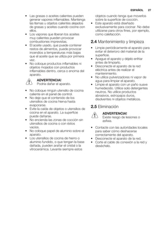 • Las grasas o aceites calientes pueden
generar vapores inflamables. Mantenga
las llamas u objetos calientes alejados
de grasas y aceites cuando cocine con
ellos.
• Los vapores que liberan los aceites
muy calientes pueden provocar
combustiones imprevistas.
• El aceite usado, que puede contener
restos de alimentos, puede provocar
incendios a temperaturas más bajas
que el aceite que se utiliza por primera
vez.
• No coloque productos inflamables ni
objetos mojados con productos
inflamables dentro, cerca o encima del
aparato.
ADVERTENCIA!
Podría dañar el aparato.
• No coloque ningún utensilio de cocina
caliente en el panel de control.
• No deje que el contenido de los
utensilios de cocina hierva hasta
evaporarse.
• Evite la caída de objetos o utensilios de
cocina en el aparato. La superficie
puede dañarse.
• No encienda las zonas de cocción sin
utensilios de cocina o con éstos
vacíos.
• No coloque papel de aluminio sobre el
aparato.
• Los utensilios de cocina de hierro o
aluminio fundido, o que tengan la base
dañada, pueden arañar el cristal o la
vitrocerámica. Levante siempre estos
objetos cuando tenga que moverlos
sobre la superficie de cocción.
• Este aparato está diseñado
exclusivamente para cocinar. No debe
utilizarse para otros fines, por ejemplo,
como calefacción.
2.4 Mantenimiento y limpieza
• Limpie periódicamente el aparato para
evitar el deterioro del material de la
superficie.
• Apague el aparato y déjelo enfriar
antes de limpiarlo.
• Desconecte el aparato de la red
eléctrica antes de realizar el
mantenimiento.
• No utilice pulverizadores ni vapor de
agua para limpiar el aparato.
• Limpie el aparato con un paño suave
humedecido. Utilice solo detergentes
neutros. No utilice productos
abrasivos, estropajos duros,
disolventes ni objetos metálicos.
2.5 Eliminación
ADVERTENCIA!
Existe riesgo de lesiones o
asfixia.
• Contacte con las autoridades locales
para saber cómo deshacerse
correctamente del aparato.
• Desconecte el aparato de la red.
• Corte el cable de conexión a la red y
deséchelo.
ESPAÑOL 27
 
