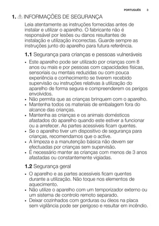 1. INFORMAÇÕES DE SEGURANÇA
Leia atentamente as instruções fornecidas antes de
instalar e utilizar o aparelho. O fabricante não é
responsável por lesões ou danos resultantes de
instalação e utilização incorrectas. Guarde sempre as
instruções junto do aparelho para futura referência.
1.1 Segurança para crianças e pessoas vulneráveis
• Este aparelho pode ser utilizado por crianças com 8
anos ou mais e por pessoas com capacidades físicas,
sensoriais ou mentais reduzidas ou com pouca
experiência e conhecimento se tiverem recebido
supervisão ou instruções relativas à utilização do
aparelho de forma segura e compreenderem os perigos
envolvidos.
• Não permita que as crianças brinquem com o aparelho.
• Mantenha todos os materiais de embalagem fora do
alcance das crianças.
• Mantenha as crianças e os animais domésticos
afastados do aparelho quando este estiver a funcionar
ou a arrefecer. As partes acessíveis ficam quentes.
• Se o aparelho tiver um dispositivo de segurança para
crianças, recomendamos que o active.
• A limpeza e a manutenção básica não devem ser
efectuadas por crianças sem supervisão.
• É necessário manter as crianças com menos de 3 anos
afastadas ou constantemente vigiadas.
1.2 Segurança geral
• O aparelho e as partes acessíveis ficam quentes
durante a utilização. Não toque nos elementos de
aquecimento.
• Não utilize o aparelho com um temporizador externo ou
um sistema de controlo remoto separado.
• Deixar cozinhados com gorduras ou óleos na placa
sem vigilância pode ser perigoso e resultar em incêndio.
PORTUGUÊS 3
 